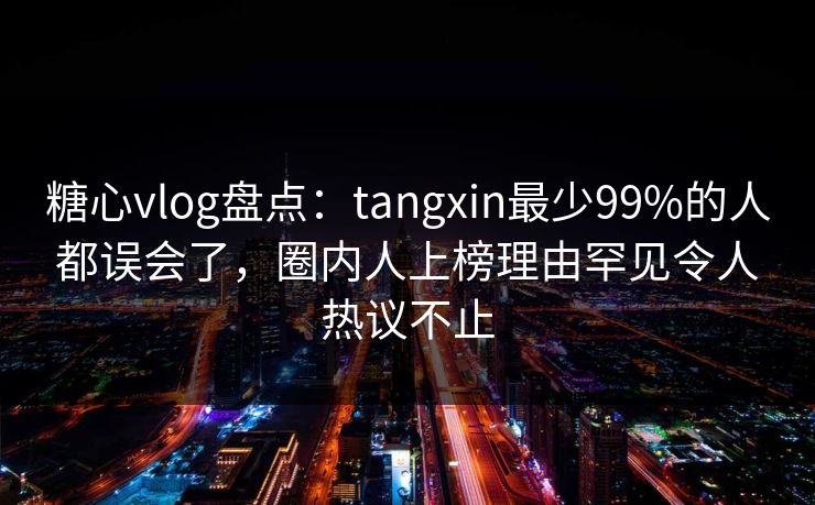 糖心vlog盘点：tangxin最少99%的人都误会了，圈内人上榜理由罕见令人热议不止