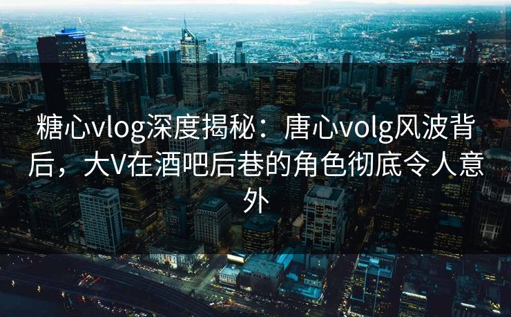 糖心vlog深度揭秘:唐心volg风波背后,大V在酒吧后巷的角色彻底令人意外 糖心vlog深度揭秘:唐心volg风波背后,大V在酒吧后巷的角色彻底令人意外