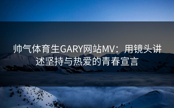 帅气体育生GARY网站MV:用镜头讲述坚持与热爱的青春宣言 帅气体育生GARY网站MV:用镜头讲述坚持与热爱的青春宣言