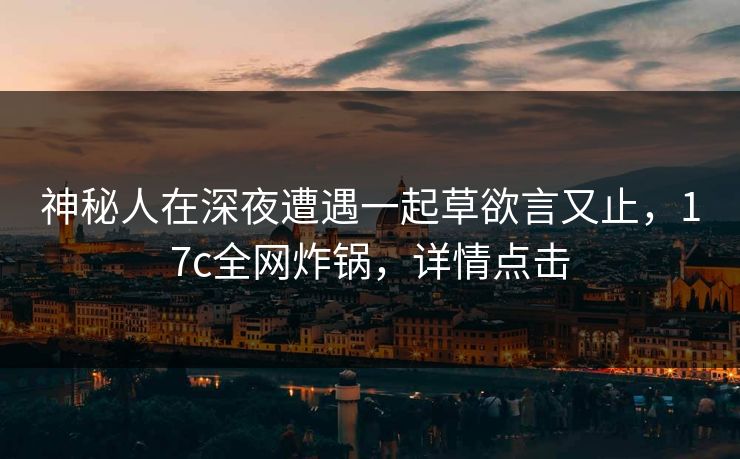 神秘人在深夜遭遇一起草欲言又止,17c全网炸锅,详情点击 神秘人在深夜遭遇一起草欲言又止,17c全网炸锅,详情点击
