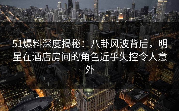 51爆料深度揭秘：八卦风波背后，明星在酒店房间的角色近乎失控令人意外