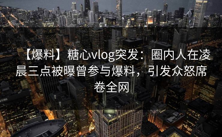 【爆料】糖心vlog突发：圈内人在凌晨三点被曝曾参与爆料，引发众怒席卷全网