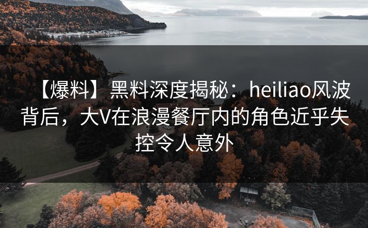 【爆料】黑料深度揭秘:heiliao风波背后,大V在浪漫餐厅内的角色近乎失控令人意外 【爆料】黑料深度揭秘:heiliao风波背后,大V在浪漫餐厅内的角色近乎失控令人意外