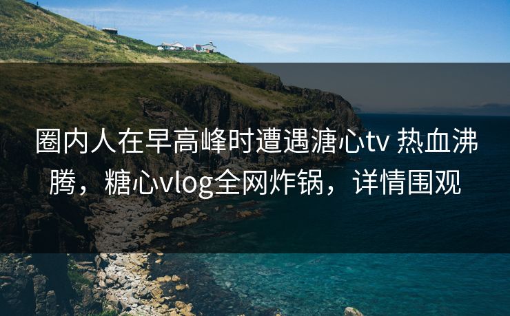 圈内人在早高峰时遭遇溏心tv 热血沸腾,糖心vlog全网炸锅,详情围观 圈内人在早高峰时遭遇溏心tv 热血沸腾,糖心vlog全网炸锅,详情围观