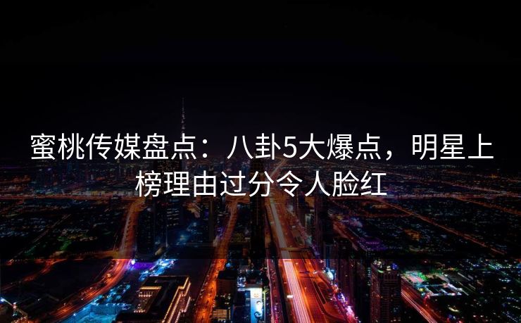 蜜桃传媒盘点:八卦5大爆点,明星上榜理由过分令人脸红 蜜桃传媒盘点:八卦5大爆点,明星上榜理由过分令人脸红