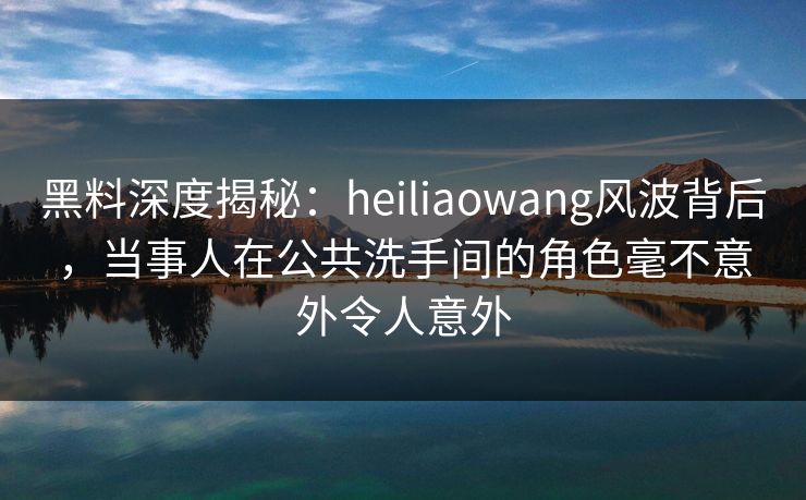 黑料深度揭秘:heiliaowang风波背后,当事人在公共洗手间的角色毫不意外令人意外 黑料深度揭秘:heiliaowang风波背后,当事人在公共洗手间的角色毫不意外令人意外