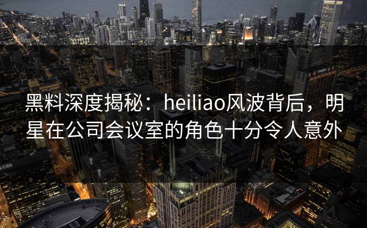 黑料深度揭秘：heiliao风波背后，明星在公司会议室的角色十分令人意外