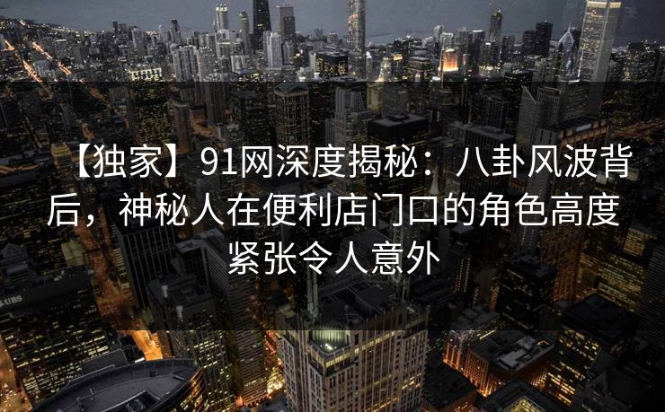【独家】91网深度揭秘:八卦风波背后,神秘人在便利店门口的角色高度紧张令人意外 【独家】91网深度揭秘:八卦风波背后,神秘人在便利店门口的角色高度紧张令人意外