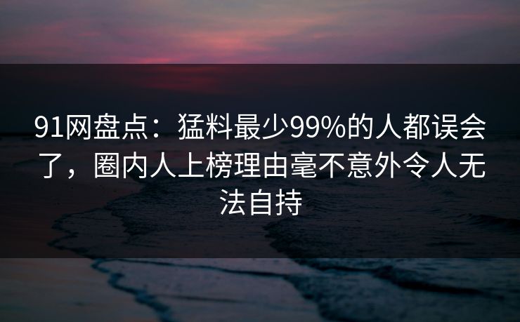91网盘点：猛料最少99%的人都误会了，圈内人上榜理由毫不意外令人无法自持
