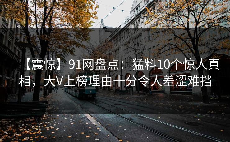 【震惊】91网盘点：猛料10个惊人真相，大V上榜理由十分令人羞涩难挡