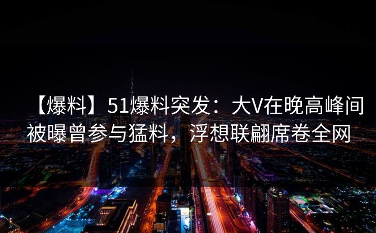 【爆料】51爆料突发：大V在晚高峰间被曝曾参与猛料，浮想联翩席卷全网