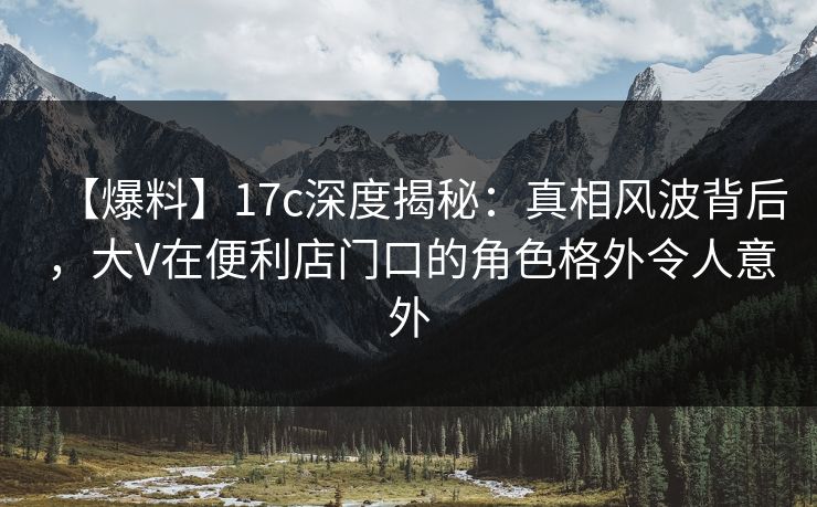 【爆料】17c深度揭秘：真相风波背后，大V在便利店门口的角色格外令人意外