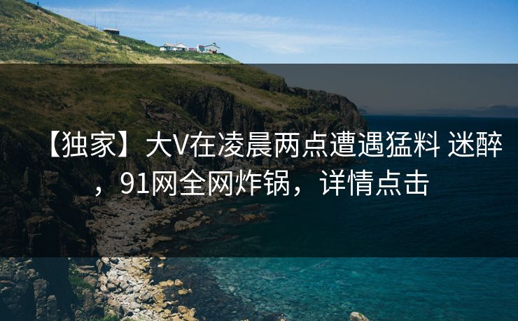 【独家】大V在凌晨两点遭遇猛料 迷醉,91网全网炸锅,详情点击 【独家】大V在凌晨两点遭遇猛料 迷醉,91网全网炸锅,详情点击
