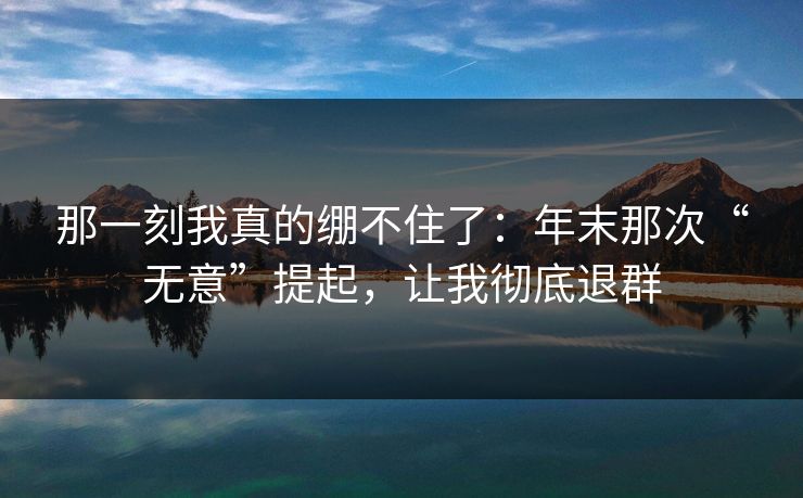 那一刻我真的绷不住了：年末那次“无意”提起，让我彻底退群