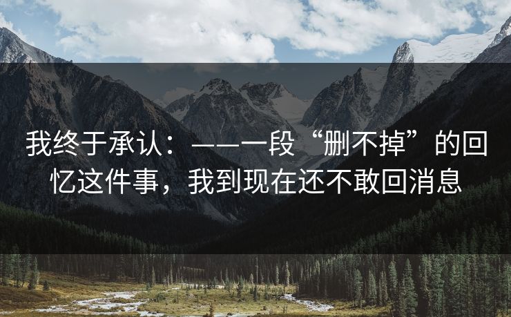 我终于承认：——一段“删不掉”的回忆这件事，我到现在还不敢回消息