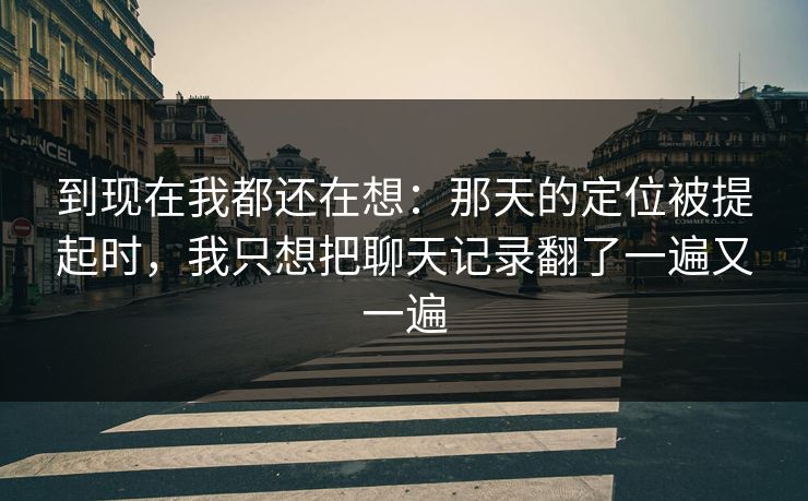 到现在我都还在想：那天的定位被提起时，我只想把聊天记录翻了一遍又一遍