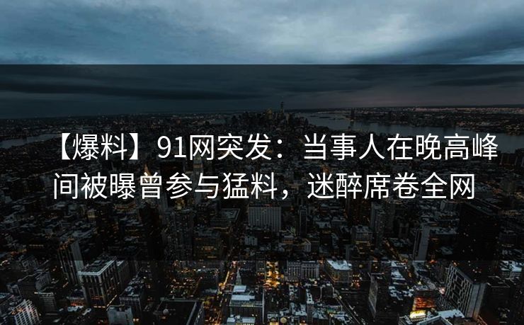 【爆料】91网突发：当事人在晚高峰间被曝曾参与猛料，迷醉席卷全网