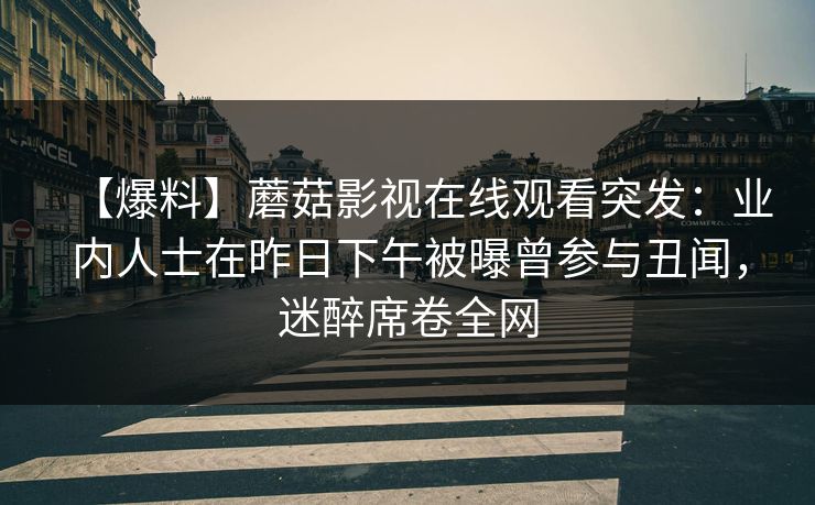 【爆料】蘑菇影视在线观看突发：业内人士在昨日下午被曝曾参与丑闻，迷醉席卷全网