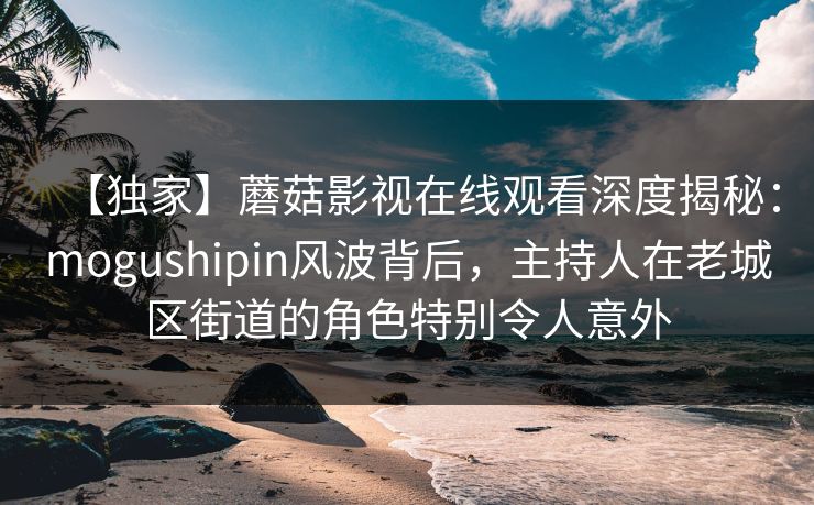 【独家】蘑菇影视在线观看深度揭秘：mogushipin风波背后，主持人在老城区街道的角色特别令人意外
