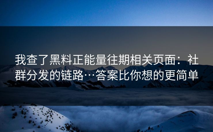 我查了黑料正能量往期相关页面：社群分发的链路…答案比你想的更简单