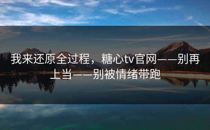 我来还原全过程，糖心tv官网——别再上当——别被情绪带跑