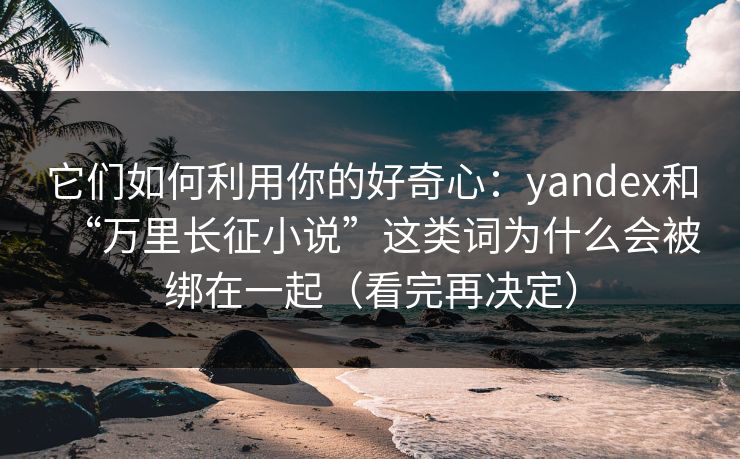 它们如何利用你的好奇心：yandex和“万里长征小说”这类词为什么会被绑在一起（看完再决定）