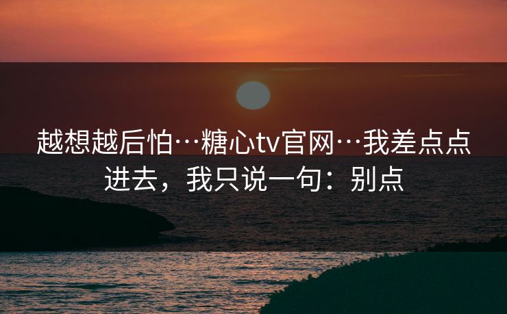 越想越后怕…糖心tv官网…我差点点进去,我只说一句:别点 越想越后怕…糖心tv官网…我差点点进去,我只说一句:别点