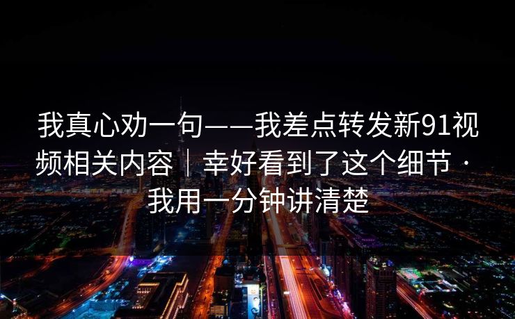 我真心劝一句——我差点转发新91视频相关内容｜幸好看到了这个细节 · 我用一分钟讲清楚