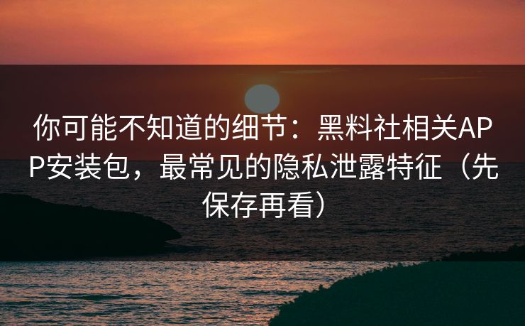 你可能不知道的细节：黑料社相关APP安装包，最常见的隐私泄露特征（先保存再看）