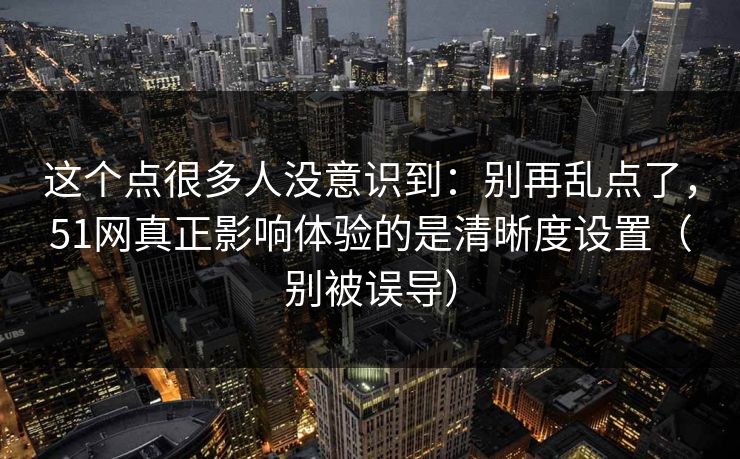 这个点很多人没意识到：别再乱点了，51网真正影响体验的是清晰度设置（别被误导）
