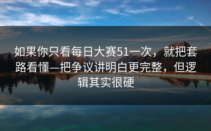 如果你只看每日大赛51一次，就把套路看懂—把争议讲明白更完整，但逻辑其实很硬