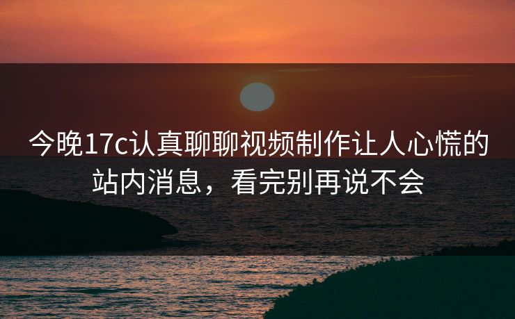 今晚17c认真聊聊视频制作让人心慌的站内消息，看完别再说不会