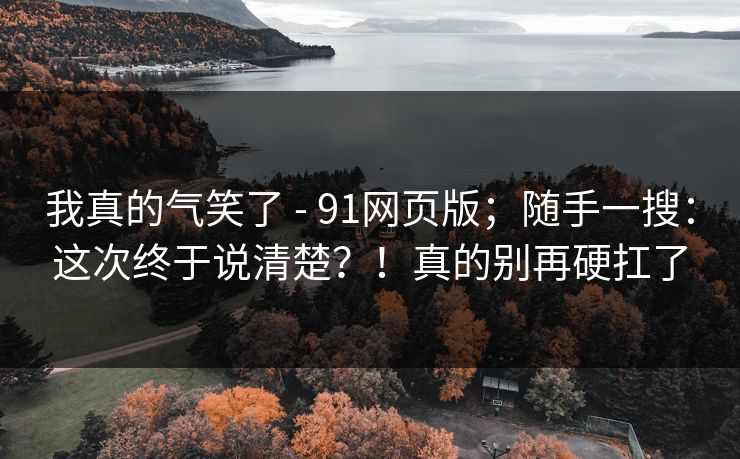 我真的气笑了 - 91网页版；随手一搜：这次终于说清楚？！真的别再硬扛了